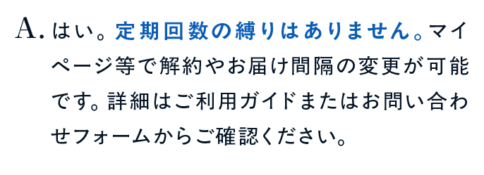 はい。定期回数の縛りはありません。マイページ等で解約やお届け間隔の変更が可能です。詳細はご利用ガイドまたはお問い合わせフォームからご確認ください。