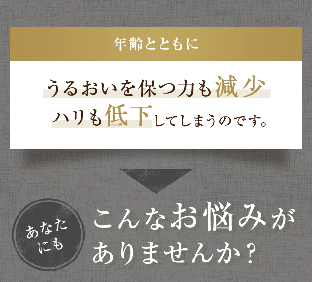 年齢とともにうるおいを保つ力も減少ハリも低下してしまうのです。あなたにもこんなお悩みがありませんか？