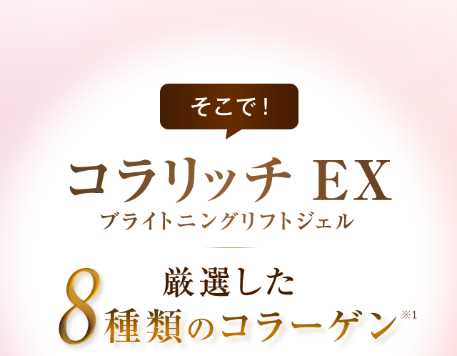 そこで！コラリッチ EX ブライトニングリフトジェル 厳選した8種類のコラーゲン※1配合 ※1：保湿成分