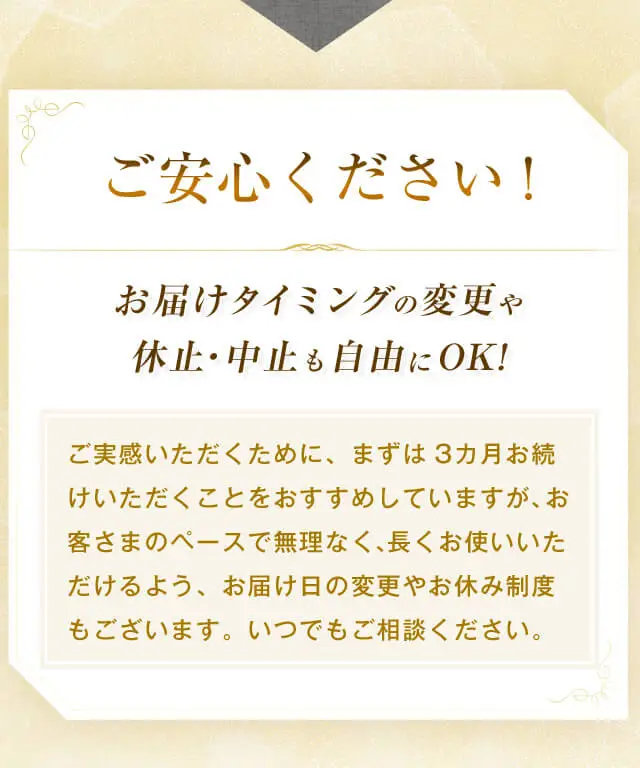 ご安心ください！お届けタイミングの変更や休止・中止も自由にOK！ご実感いただくために、まずは3カ月お続けいただくことをおすすめしていますが、お客さまのペースで無理なく、長くお使いいただけるよう、お届け日の変更やお休み制度もございます。いつでもご相談ください。