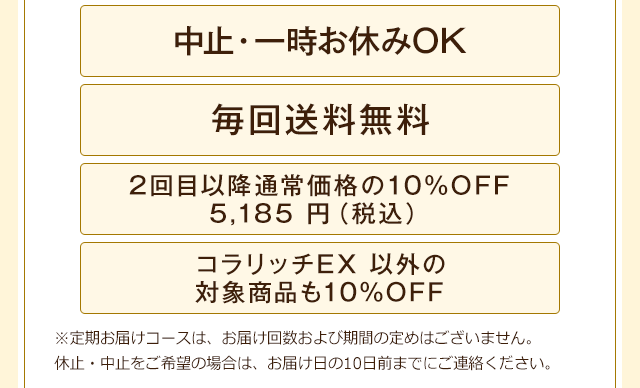 「中止・一時お休みOK」「毎回送料無料」「2回目以降通常価格の10%OFF 5,185円(税込)」「コラリッチEX 以外の対象商品も10%OFF」※定期お届けコースは、お届け回数および期間の定めはございません。休止・中止をご希望の場合は、お届け日の10日前までにご連絡ください。