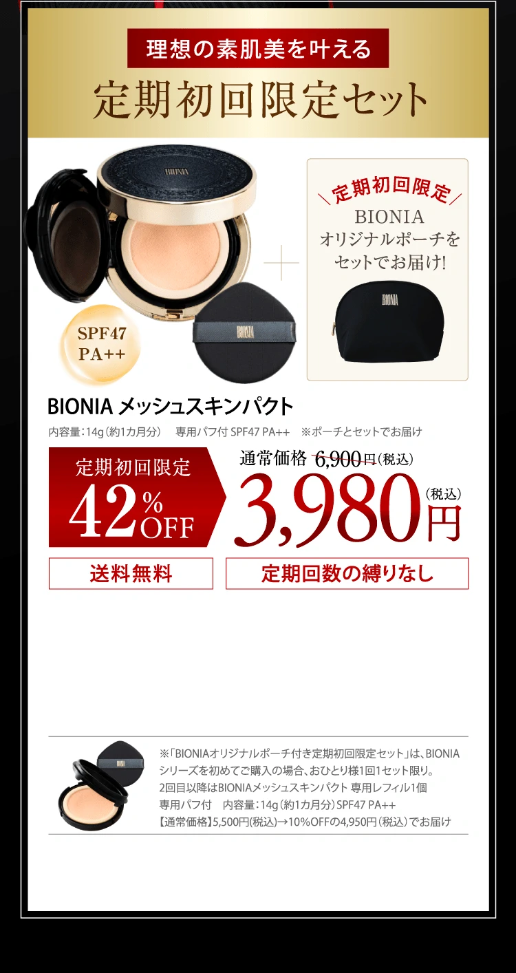 理想の素肌美を叶える定期初回限定セット BIONIAメッシュスキンパクト＋定期初回限定BIONIAオリジナルポーチをセットでお届け！内容量：14g（約1カ月分） 　専用パフ付 SPF47 PA++　※ポーチとセットでお届け　定期初回限定42％OFF：通常価格6.900円(税込)が3,980円(税込) 送料無料 定期回数の縛りなし
