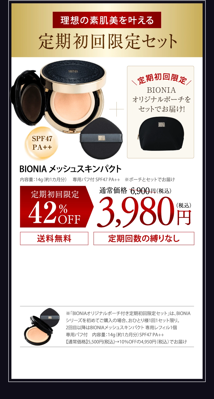 理想の素肌美を叶える定期初回限定セット BIONIAメッシュスキンパクト＋定期初回限定BIONIAオリジナルポーチをセットでお届け！内容量：14g（約1カ月分） 　専用パフ付 SPF47 PA++　※ポーチとセットでお届け　定期初回限定42％OFF：通常価格6.900円(税込)が3,980円(税込) 送料無料 定期回数の縛りなし