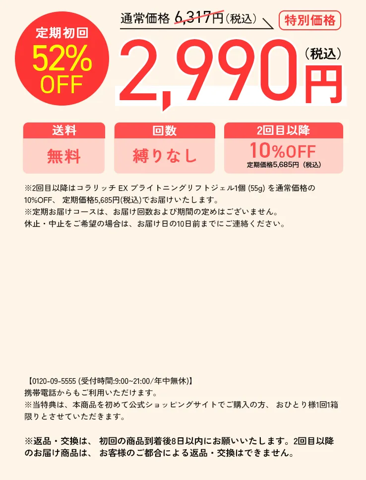 定期限定52%OFF 通常価格 6,317円（税込）→2,990円（税込）送料無料、回数の縛りなし、2回目以降10&OFF定期価格5,685円（税込）※2回目以降はコラリッチEXブライトニングリフトジェル1個 (55g) を通常価格の10%OFF、 定期価格5,685円(税込)でお届けいたします。※定期お届けコースは、お届け回数および期間の定めはございません。休止・中止をご希望の場合は、お届け日の10日前までにご連絡ください。