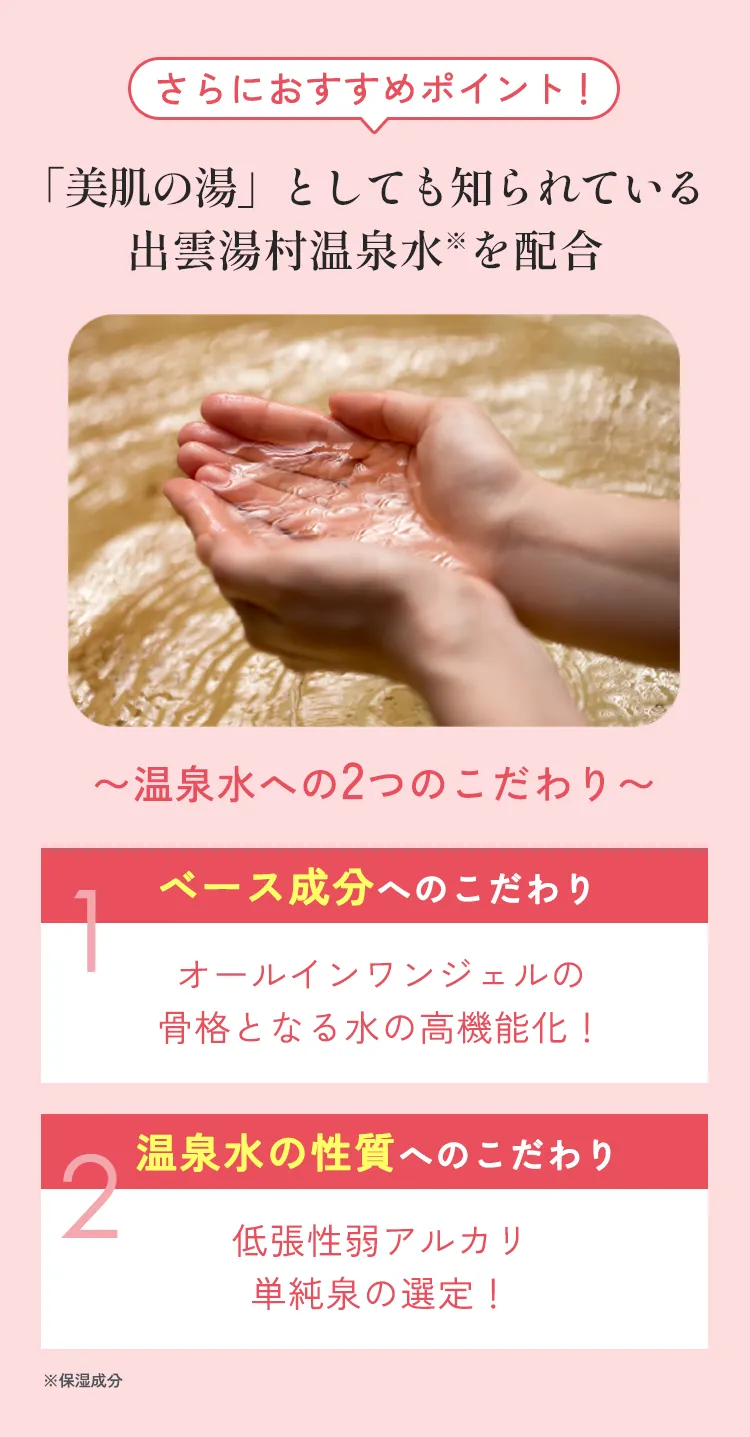 さらにおすすめポイント！「美肌の湯」としても知られている出雲湯村温泉水を配合〜温泉水への2つのこだわり〜1.ベース成分へのこだわり オールインワンジェルの骨格となる水の高機能化！2.温泉水の性質へのこだわり 低張性弱アルカリ単純泉の選定！