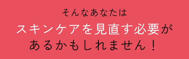 そんなあなたはスキンケアを見直す必要があるかもしれません！