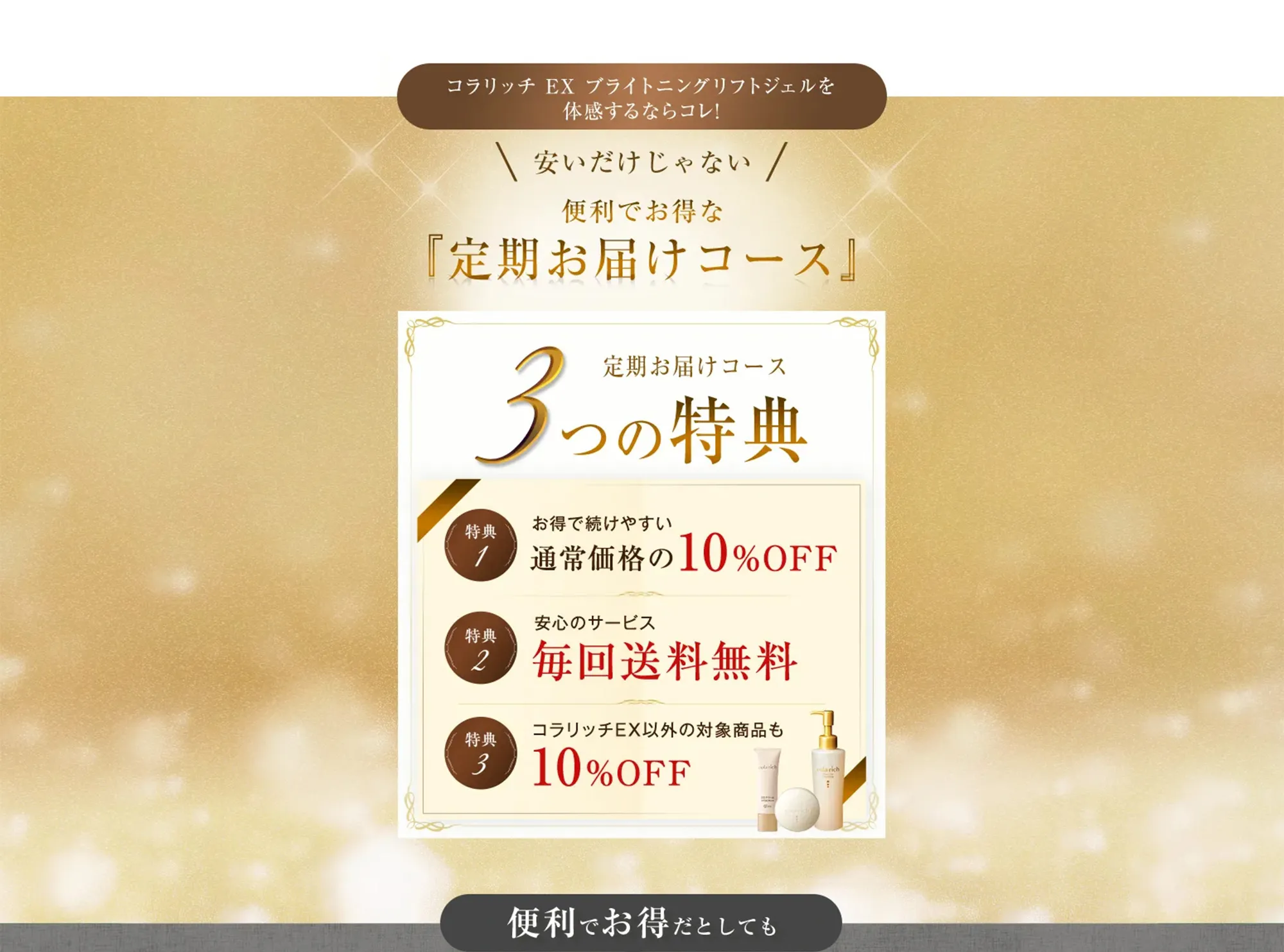 コラリッチ EX ブライトニングリフトジェルを 体感するならコレ! 安いだけじゃない！便利でお得な『定期お届けコース』 定期届けコース3つの特典【特典1 お得で続けやすい 通常価格の10%OFF】、【特典2 安心のサービス毎回送料無料】、【特典3 コラリッチEX以外の対象商品も10%OFF】