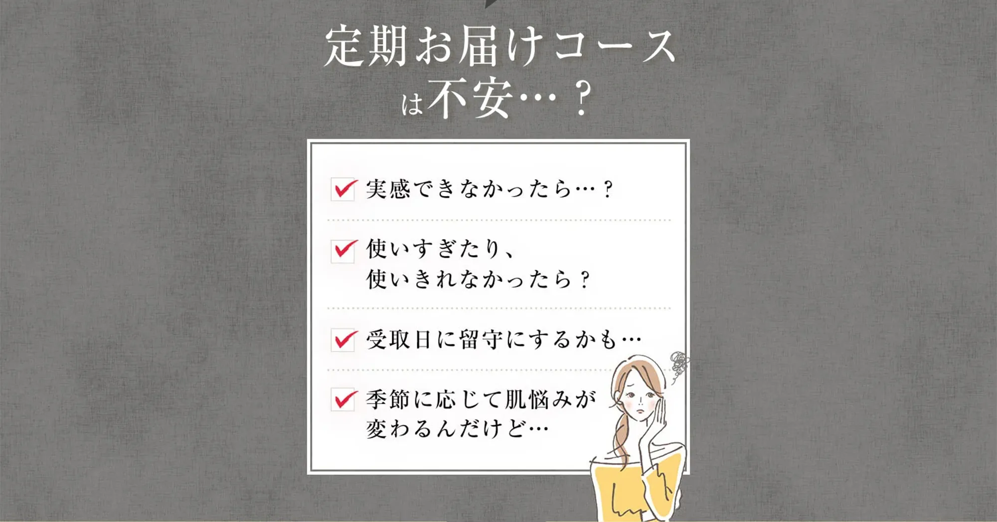 便利でお得だとしても定期お届けコースは不安…？ ・実感できなかったら？・使いすぎたり、使いきれなかったら？・受取日に留守にするかも…・季節に応じて肌悩みが変わるんだけど…