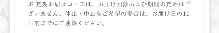 ※ 定期お届けコースは、お届け回数および期間の定めはございません。休止・中止をご希望の場合は、お届け日の10日前までにご連絡ください。