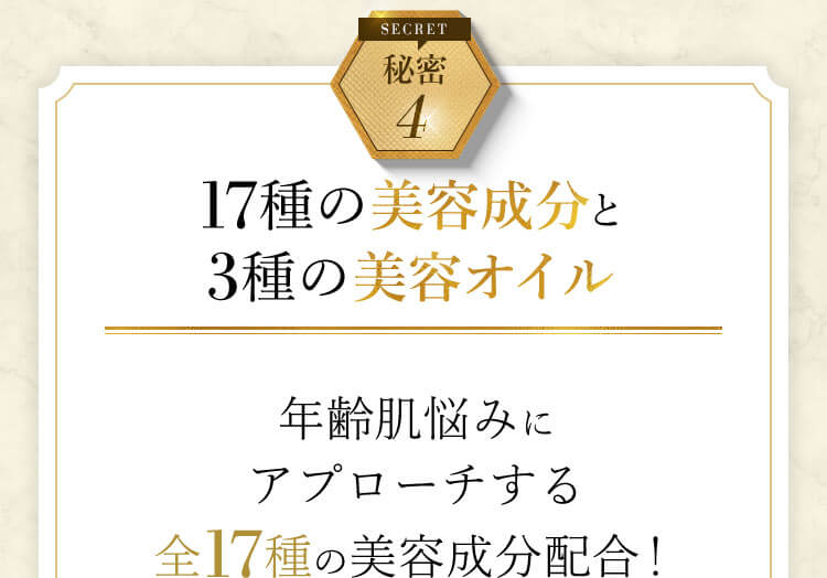 秘密4 17種の美容成分と3種の美容オイル 年齢肌悩みにアプローチする 全17種の美容成分配合!