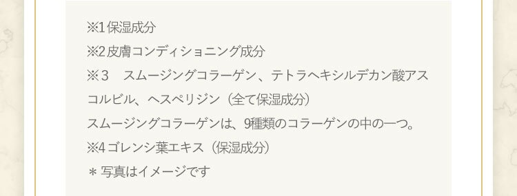 ※1 保湿成分※2 皮膚コンディショニング成分※3 グルコシルヘスペリジン(保湿成分)、酢酸トコフェロール(製品の抗酸化剤)※4 ゴレンシ葉エキス(保湿成分)* 写真はイメージです