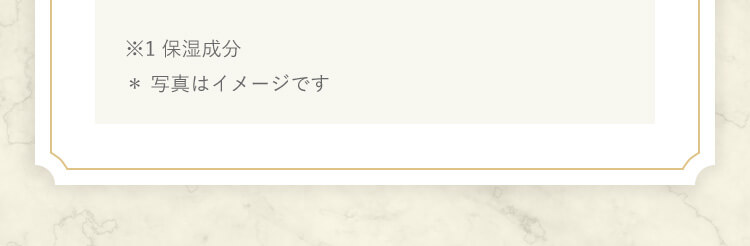 ※1 保湿成分* 写真はイメージです