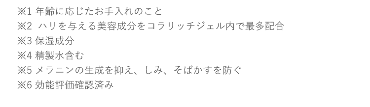 ※1 年齢に応じたお手入れのこと※2  ハリを与える美容成分をコラリッチジェル内で最多配合※3 保湿成分※4 メラニンの生成を抑え、しみ、そばかすを防ぐ※5 効能評価確認済み