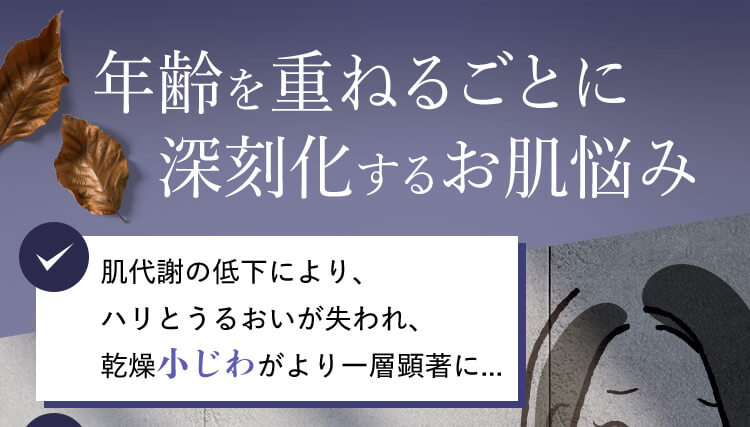 年齢を重ねるごとに 深刻化するお肌悩み 肌代謝の低下により、ハリとうるおいが失われ、乾燥小じわがより一層顕著に...