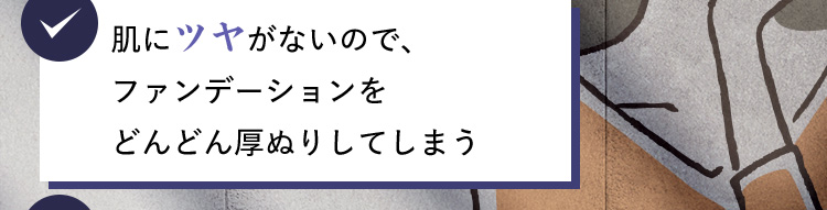 肌にツヤがないので、ファンデーションをどんどん厚ぬりしてしまう