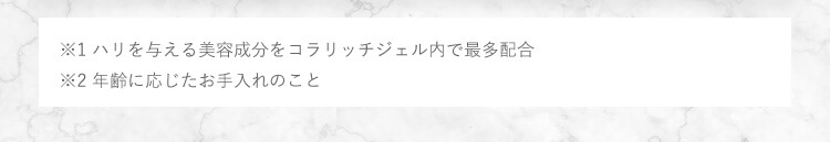 ※1 ハリを与える美容成分をコラリッチジェル内で最多配合 ※2 年齢に応じたお手入れのこと