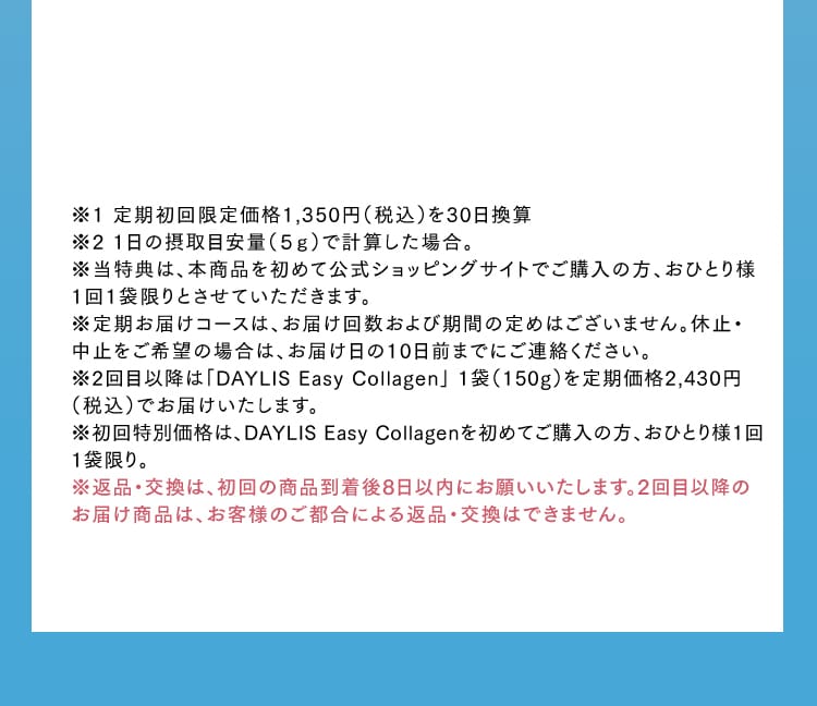 ※1 定期初回限定価格1,350円（税込）を30日換算※2 1日の摂取目安量（５ｇ）で計算した場合。※当特典は、本商品を初めて公式ショッピングサイトでご購入の方、おひとり様1回1袋限りとさせていただきます。※定期お届けコースは、お届け回数および期間の定めはございません。休止・中止をご希望の場合は、お届け日の10日前までにご連絡ください。※2回目以降は「DAYLIS Easy Collagen」 1袋（150g）を定期価格2,430円（税込）でお届けいたします。※初回特別価格は、DAYLIS Easy Collagenを初めてご購入の方、おひとり様1回1袋限り。※返品・交換は、初回の商品到着後8日以内にお願いいたします。2回目以降のお届け商品は、お客様のご都合による返品・交換はできません。