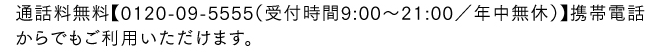 通話料無料【0120-09-5555（受付時間9:00〜21:00／年中無休）】携帯電話からでもご利用いただけます。