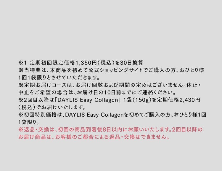 ※1 定期初回限定価格1,350円（税込）を30日換算※2 1日の摂取目安量（５ｇ）で計算した場合。※当特典は、本商品を初めて公式ショッピングサイトでご購入の方、おひとり様1回1袋限りとさせていただきます。※定期お届けコースは、お届け回数および期間の定めはございません。休止・中止をご希望の場合は、お届け日の10日前までにご連絡ください。※2回目以降は「DAYLIS Easy Collagen」 1袋（150g）を定期価格2,430円（税込）でお届けいたします。※初回特別価格は、DAYLIS Easy Collagenを初めてご購入の方、おひとり様1回1袋限り。※返品・交換は、初回の商品到着後8日以内にお願いいたします。2回目以降のお届け商品は、お客様のご都合による返品・交換はできません。