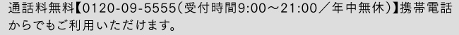 通話料無料【0120-09-5555（受付時間9:00〜21:00／年中無休）】携帯電話からでもご利用いただけます。
