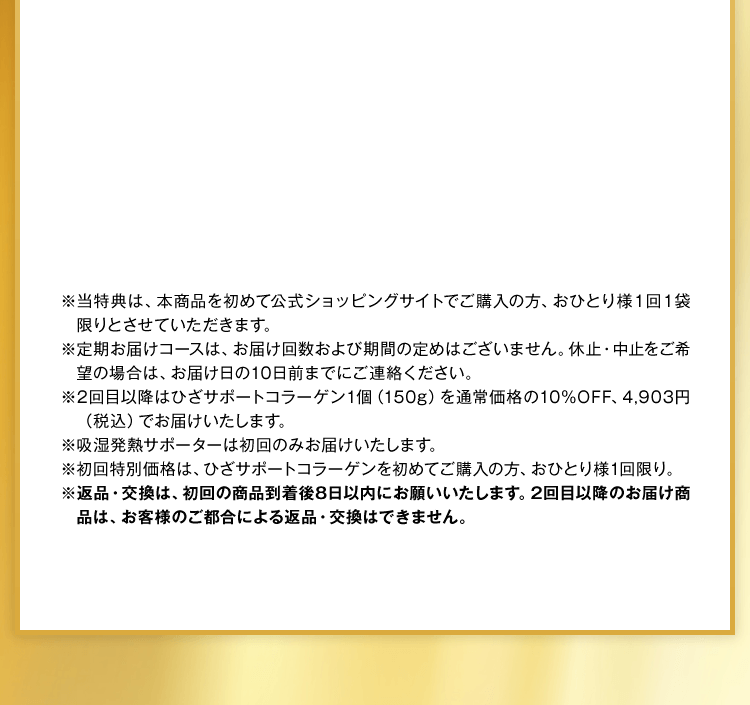 ※当特典は、本商品を初めて公式ショッピングサイトでご購入の方、おひとり様１回１袋限りとさせていただきます。※定期お届けコースは、お届け回数および期間の定めはございません。休止・中止をご希望の場合は、お届け日の10日前までにご連絡ください。※2回目以降はひざサポートコラーゲン1個（150g）を通常価格の10%OFF、4,903円（税込）でお届けいたします。※吸湿発熱サポーターは初回のみお届けいたします。※初回特別価格は、ひざサポートコラーゲンを初めてご購入の方、おひとり様1回限り。※返品・交換は、初回の商品到着後8日以内にお願いいたします。2回目以降のお届け商品は、お客様のご都合による返品・交換はできません。