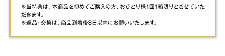 当特典は、本商品を初めてご購入の方、おひとり様1回1箱限りとさせていただきます