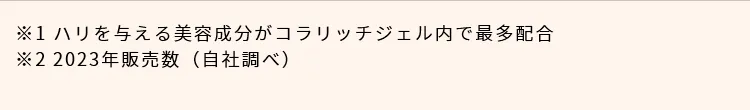※1. ハリを与える美容成分がコラリッチジェル内で最多配合 ※2. 2023年販売数（自社調べ）
