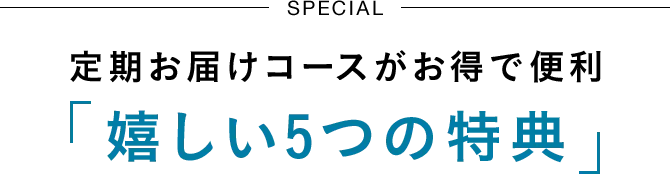 SPECIAL 定期お届けコースがお得で便利「嬉しい5つの特典」