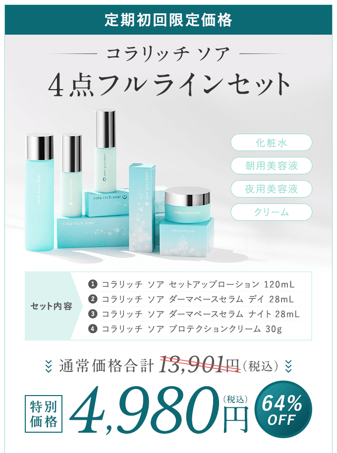 【定期初回限定価格】コラリッチ ソア 4点フルラインセット「化粧水」「朝用美容液」「夜用美容液」「クリーム」セット内容「01.コラリッチ ソア セットアップローション 120mL」「02.コラリッチ ソア ダーマベースセラム デイ 28mL」「03.コラリッチ ソア ダーマベースセラム ナイト 28mL」「04.コラリッチ ソア プロテクションクリーム 30g」通常価格合計13,301円（税込）→特別価格4,980円（税込）【64%OFF】