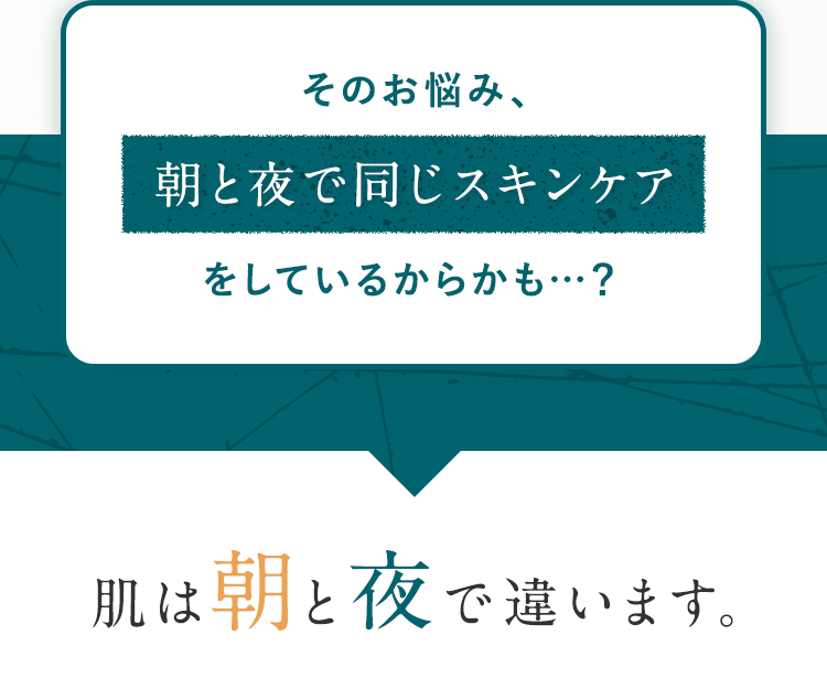 そのお悩み、朝と夜で同じスキンケアをしているからかも…？肌は朝と夜で違います。