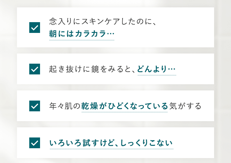 「念入りにスキンケアしたのに、朝にはカラカラ…」「起き抜けに鏡をみると、どんより…」「年々肌の乾燥がひどくなっている気がする」「いろいろ試すけど、しっくりこない」