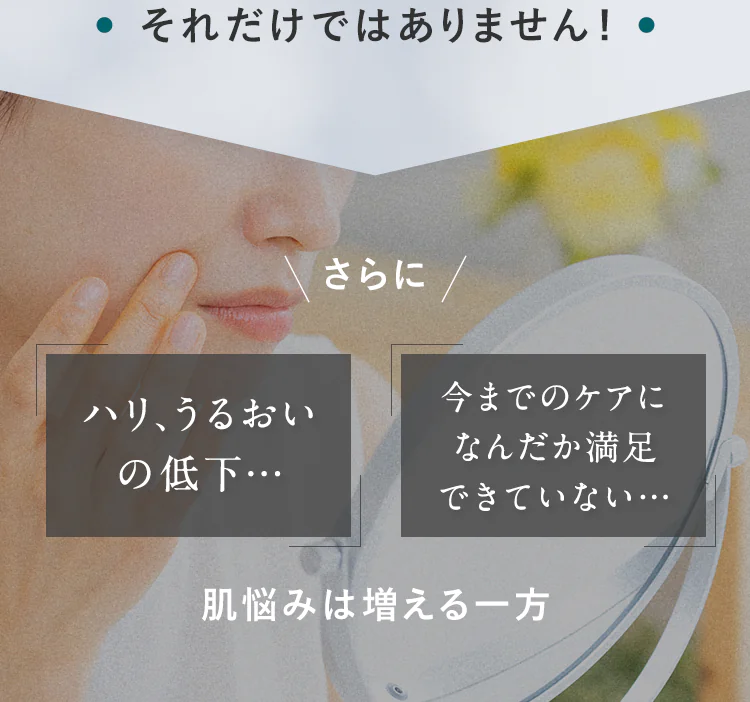 それだけではありません！さらに「ハリ、うるおいの低下…」「今までのケアになんだか満足できていない…」肌悩みは増える一方