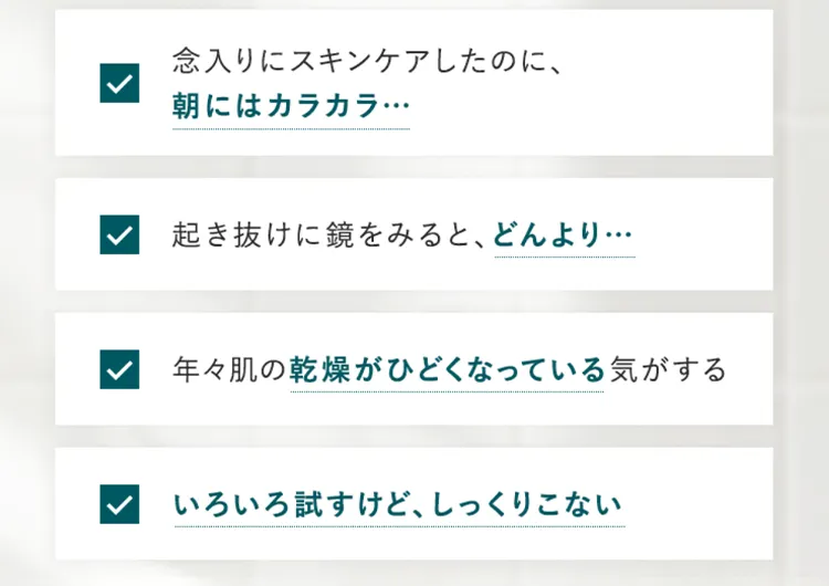 念入りにスキンケアしたのに、朝にはカラカラ…　起き抜けに鏡をみると、どんより…　年々肌の乾燥がひどくなっている気がする　いろいろ試すけど、しっくりこない