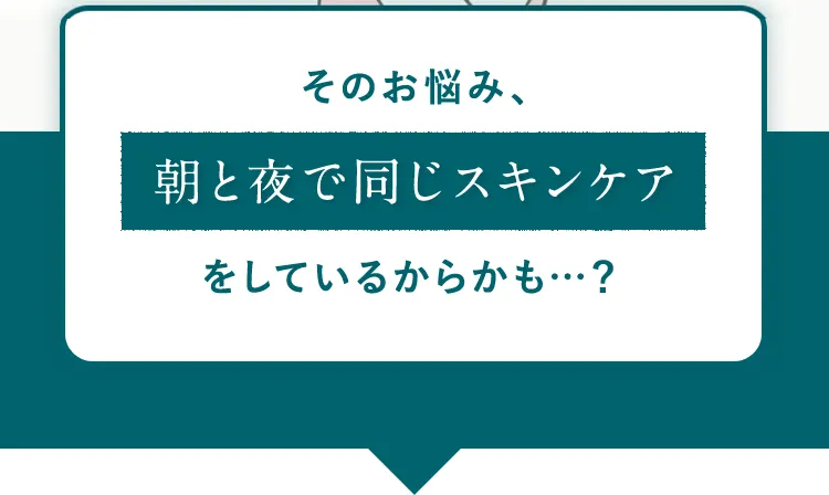 そのお悩み、朝と夜で同じスキンケアをしているからかも…？