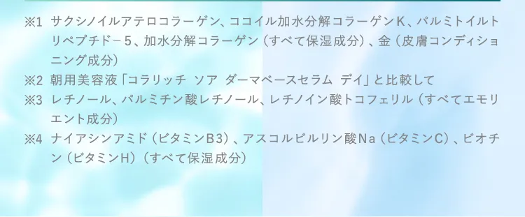 ※1サクシノイルアテロコラーゲン、ココイル加水分解コラーゲンＫ、パルミトイルトリペプチド－５、加水分解コラーゲン（すべて保湿成分）、金（皮膚コンディショニング成分）
					※2朝用美容液「コラリッチ ソア ダーマベースセラム デイ」と比較して
					※3レチノール、パルミチン酸レチノール、レチノイン酸トコフェリル（すべてエモリエント成分）
					※4ナイアシンアミド（ビタミンB3）、アスコルビルリン酸Na（ビタミンC）、ビオチン（ビタミンH）（すべて保湿成分）