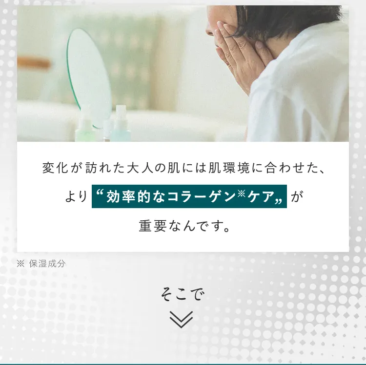 変化が訪れた大人の肌には肌環境に合わせた、より効率的なコラーゲンケアが重要なんです。そこで