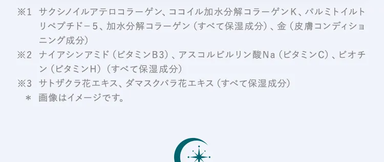 ※1サクシノイルアテロコラーゲン、ココイル加水分解コラーゲンＫ、パルミトイルトリペプチド－５、加水分解コラーゲン（すべて保湿成分）、金（皮膚コンディショニング成分） 
※2ナイアシンアミド（ビタミンB3）、アスコルビルリン酸Na（ビタミンC）、ビオチン（ビタミンH）（すべて保湿成分）
※3サトザクラ花エキス、ダマスクバラ花エキス（すべて保湿成分）※画像はイメージです