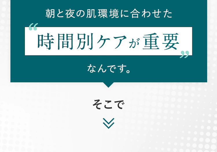 朝と夜の肌環境に合わせた時間別ケアが重要なんです。そこで