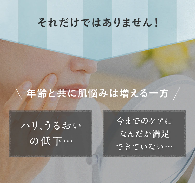 それだけではありません!\年齢と共に肌悩みは増える一方/「ハリ、うるおいの低下…」「今までのケアになんだか満足できていない…」