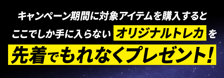 キャンペーン期間に対象アイテムを購入するとここでしか手に入らないオリジナルトレカを先着でもれなくプレゼント!