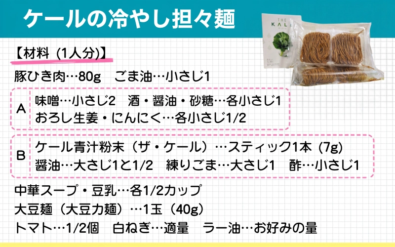 ケールの冷やし担々麺 材料(1人分) 豚ひき肉:80g ごま油:小さじ1 【A 味噌:小さじ12 酒・醤油・砂糖:各小さじ1 おろし生姜・にんにく:各小さじ1/2】 【B ケール青汁粉末(ザ・ケール):スティック1本(7g) 醤油:大さじ1と1/2 練りごま:大さじ1 酢:小さじ1】 中華スープ・豆乳:各1/2カップ 大豆麺(大豆力麺):1玉(40g) 白ねぎ:適量 トマト:1/2個 ラー油:お好みの量