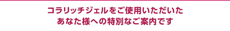 コラリッチジェルをご使用いただいたあなた様への特別なご案内です