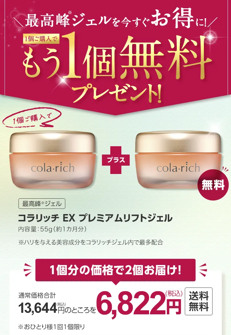 
			最高峰(※)ジェルを今すぐお得に！
			1個ご購入でもう1個無料プレゼント!
			最高峰(※)ジェル
			コラリッチ EX プレミアムリフトジェル
			内容量：55g（約1カ月分）
			※ハリを与える美容成分をコラリッチジェル内で最多配合
			
			1個分の価格で2個お届け！
			通常価格合計13,644円（税込）のところを6,822円（税込）送料無料
			 ※おひとり様1回1個限り