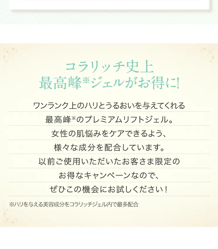 
			コラリッチ史上最高峰(※)ジェルがお得に！ 
			ワンランク上のハリとうるおいを与えてくれる
			最高峰(※)のプレミアムリフトジェル。
			女性の肌悩みをケアできるよう、
			様々な成分を配合しています。
			以前ご使用いただいたお客さま限定の
			お得なキャンペーンなので、
			ぜひこの機会にお試しください！ 
			※ハリを与える美容成分をコラリッチジェル内で最多配合