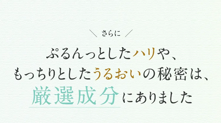 
			さらに
			ぷるんっとしたハリや、
			もっちりとしたうるおいの秘密は、
			厳選成分にありました