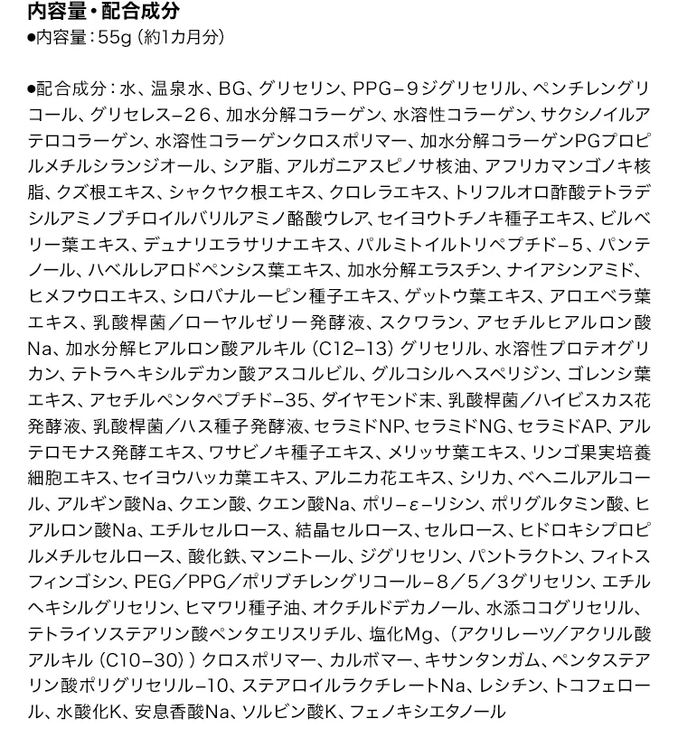 [内容量・配合成分]
			・内容量：55g（約1カ月分） 
			・配合成分：水、温泉水、BG、グリセリン、PPG−９ジグリセリル、ペンチレングリコール、グリセレス−２６、
			加水分解コラーゲン、水溶性コラーゲン、サクシノイルアテロコラーゲン、水溶性コラーゲンクロスポリマー、
			加水分解コラーゲンPGプロピルメチルシランジオール、シア脂、アルガニアスピノサ核油、アフリカマンゴノキ核脂、
			クズ根エキス、シャクヤク根エキス、クロレラエキス、トリフルオロ酢酸テトラデシルアミノブチロイルバリルアミノ酪酸ウレア、
			セイヨウトチノキ種子エキス、ビルベリー葉エキス、デュナリエラサリナエキス、パルミトイルトリペプチド−５、
			パンテノール、ハベルレアロドペンシス葉エキス、加水分解エラスチン、ナイアシンアミド、ヒメフウロエキス、
			シロバナルーピン種子エキス、ゲットウ葉エキス、アロエベラ葉エキス、乳酸桿菌／ローヤルゼリー発酵液、スクワラン、
			アセチルヒアルロン酸Na、加水分解ヒアルロン酸アルキル（C12−13）グリセリル、水溶性プロテオグリカン、
			テトラヘキシルデカン酸アスコルビル、グルコシルヘスペリジン、ゴレンシ葉エキス、アセチルペンタペプチド−35、
			ダイヤモンド末、乳酸桿菌／ハイビスカス花発酵液、乳酸桿菌／ハス種子発酵液、
			セラミドNP、セラミドNG、セラミドAP、アルテロモナス発酵エキス、ワサビノキ種子エキス、メリッサ葉エキス、
			リンゴ果実培養細胞エキス、セイヨウハッカ葉エキス、アルニカ花エキス、シリカ、ベヘニルアルコール、
			アルギン酸Na、クエン酸、クエン酸Na、ポリ−ε−リシン、ポリグルタミン酸、ヒアルロン酸Na、エチルセルロース、
			結晶セルロース、セルロース、ヒドロキシプロピルメチルセルロース、酸化鉄、マンニトール、ジグリセリン、
			パントラクトン、フィトスフィンゴシン、PEG／PPG／ポリブチレングリコール−８／５／３グリセリン、
			エチルヘキシルグリセリン、ヒマワリ種子油、オクチルドデカノール、水添ココグリセリル、
			テトライソステアリン酸ペンタエリスリチル、塩化Mg、（アクリレーツ／アクリル酸アルキル（C10−30））クロスポリマー、
			カルボマー、キサンタンガム、ペンタステアリン酸ポリグリセリル−10、ステアロイルラクチレートNa、レシチン、
			トコフェロール、水酸化K、安息香酸Na、ソルビン酸K、フェノキシエタノール