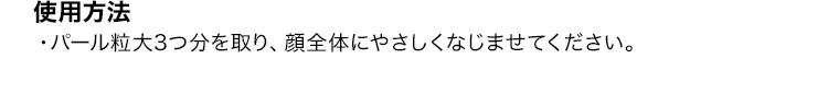 [使用方法]・パール粒大3つ分を取り、顔全体にやさしくなじませてください。
