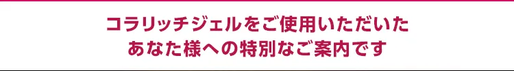 コラリッチジェルをご使用いただいたあなた様への特別なご案内です