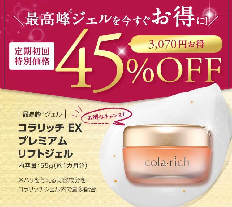
			最高峰(※)ジェルを今すぐお得に！ 
			定期初回特別価格 45％OFF 
			最高峰(※)ジェル 
			コラリッチ EX プレミアムリフトジェル 
			内容量：55g（約1カ月分）
			※ハリを与える美容成分をコラリッチジェル内で最多配合