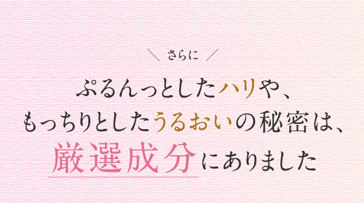 
			さらに
			ぷるんっとしたハリや、
			もっちりとしたうるおいの秘密は、
			厳選成分にありました